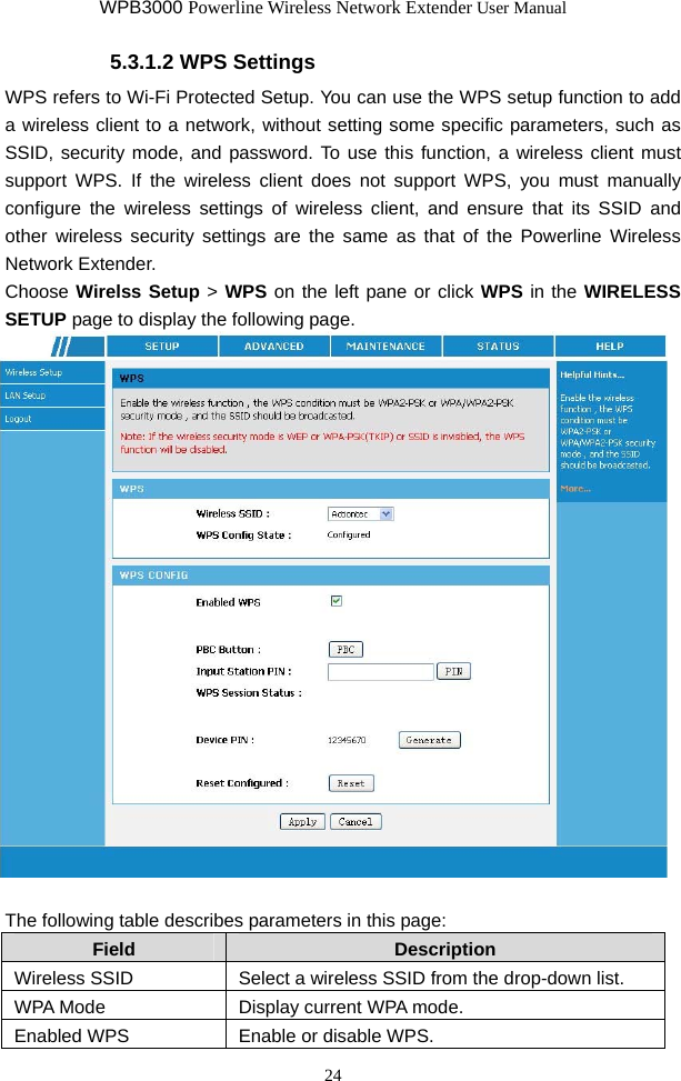 WPB3000 Powerline Wireless Network Extender User Manual 24 5.3.1.2 WPS Settings WPS refers to Wi-Fi Protected Setup. You can use the WPS setup function to add a wireless client to a network, without setting some specific parameters, such as SSID, security mode, and password. To use this function, a wireless client must support WPS. If the wireless client does not support WPS, you must manually configure the wireless settings of wireless client, and ensure that its SSID and other wireless security settings are the same as that of the Powerline Wireless Network Extender. Choose Wirelss Setup &gt; WPS on the left pane or click WPS in the WIRELESS SETUP page to display the following page.   The following table describes parameters in this page: Field  Description Wireless SSID  Select a wireless SSID from the drop-down list. WPA Mode  Display current WPA mode. Enabled WPS  Enable or disable WPS. 