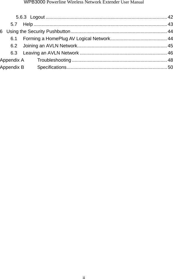WPB3000 Powerline Wireless Network Extender User Manual ii 5.6.3 Logout ............................................................................................42 5.7 Help .....................................................................................................43 6 Using the Security Pushbutton......................................................................... 44 6.1 Forming a HomePlug AV Logical Network........................................... 44 6.2 Joining an AVLN Network....................................................................45 6.3 Leaving an AVLN Network ..................................................................46 Appendix A Troubleshooting ........................................................................48 Appendix B Specifications............................................................................ 50  