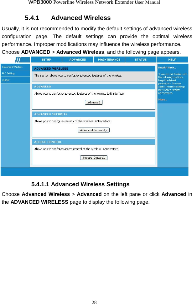 WPB3000 Powerline Wireless Network Extender User Manual 28 5.4.1   Advanced Wireless Usually, it is not recommended to modify the default settings of advanced wireless configuration page. The default settings can provide the optimal wireless performance. Improper modifications may influence the wireless performance. Choose ADVANCED &gt; Advanced Wireless, and the following page appears.  5.4.1.1 Advanced Wireless Settings Choose Advanced Wireless &gt; Advanced on the left pane or click Advanced in the ADVANCED WIRELESS page to display the following page. 