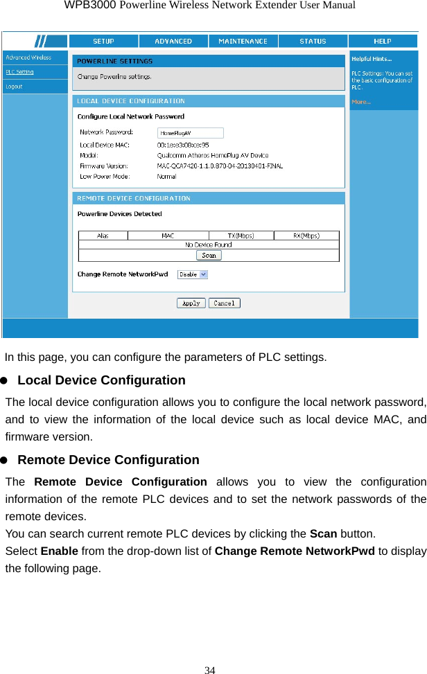 WPB3000 Powerline Wireless Network Extender User Manual 34   In this page, you can configure the parameters of PLC settings.   Local Device Configuration The local device configuration allows you to configure the local network password, and to view the information of the local device such as local device MAC, and firmware version.   Remote Device Configuration The  Remote Device Configuration allows you to view the configuration information of the remote PLC devices and to set the network passwords of the remote devices. You can search current remote PLC devices by clicking the Scan button. Select Enable from the drop-down list of Change Remote NetworkPwd to display the following page. 