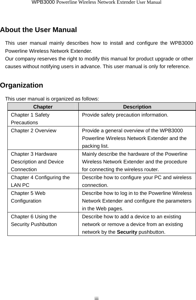 WPB3000 Powerline Wireless Network Extender User Manual iii About the User Manual This user manual mainly describes how to install and configure the WPB3000 Powerline Wireless Network Extender. Our company reserves the right to modify this manual for product upgrade or other causes without notifying users in advance. This user manual is only for reference. Organization This user manual is organized as follows: Chapter  Description Chapter 1 Safety Precautions Provide safety precaution information. Chapter 2 Overview  Provide a general overview of the WPB3000 Powerline Wireless Network Extender and the packing list. Chapter 3 Hardware Description and Device Connection  Mainly describe the hardware of the Powerline Wireless Network Extender and the procedure for connecting the wireless router. Chapter 4 Configuring the LAN PC   Describe how to configure your PC and wireless connection. Chapter 5 Web Configuration Describe how to log in to the Powerline Wireless Network Extender and configure the parameters in the Web pages. Chapter 6 Using the Security Pushbutton Describe how to add a device to an existing network or remove a device from an existing network by the Security pushbutton.     