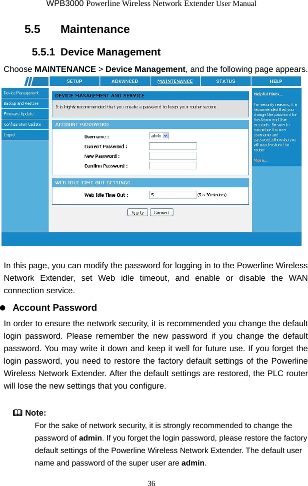 WPB3000 Powerline Wireless Network Extender User Manual 36 5.5   Maintenance 5.5.1  Device Management Choose MAINTENANCE &gt; Device Management, and the following page appears.   In this page, you can modify the password for logging in to the Powerline Wireless Network Extender, set Web idle timeout, and enable or disable the WAN connection service.   Account Password In order to ensure the network security, it is recommended you change the default login password. Please remember the new password if you change the default password. You may write it down and keep it well for future use. If you forget the login password, you need to restore the factory default settings of the Powerline Wireless Network Extender. After the default settings are restored, the PLC router will lose the new settings that you configure.    Note: For the sake of network security, it is strongly recommended to change the password of admin. If you forget the login password, please restore the factory default settings of the Powerline Wireless Network Extender. The default user name and password of the super user are admin. 