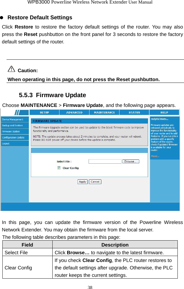 WPB3000 Powerline Wireless Network Extender User Manual 38   Restore Default Settings Click Restore to restore the factory default settings of the router. You may also press the Reset pushbutton on the front panel for 3 seconds to restore the factory default settings of the router.   Caution: When operating in this page, do not press the Reset pushbutton.   5.5.3  Firmware Update Choose MAINTENANCE &gt; Firmware Update, and the following page appears.   In this page, you can update the firmware version of the Powerline Wireless Network Extender. You may obtain the firmware from the local server. The following table describes parameters in this page: Field  Description Select File  Click Browse… to navigate to the latest firmware. Clear Config If you check Clear Config, the PLC router restores to the default settings after upgrade. Otherwise, the PLC router keeps the current settings. 