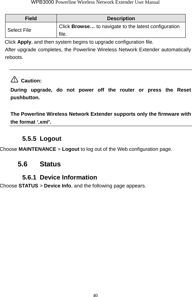 WPB3000 Powerline Wireless Network Extender User Manual 40 Field  Description Select File  Click Browse… to navigate to the latest configuration file. Click Apply, and then system begins to upgrade configuration file. After upgrade completes, the Powerline Wireless Network Extender automatically reboots.  Caution: During upgrade, do not power off the router or press the Reset pushbutton.  The Powerline Wireless Network Extender supports only the firmware with the format ‘.xml’.  5.5.5  Logout Choose MAINTENANCE &gt; Logout to log out of the Web configuration page. 5.6   Status 5.6.1  Device Information Choose STATUS &gt; Device Info, and the following page appears. 