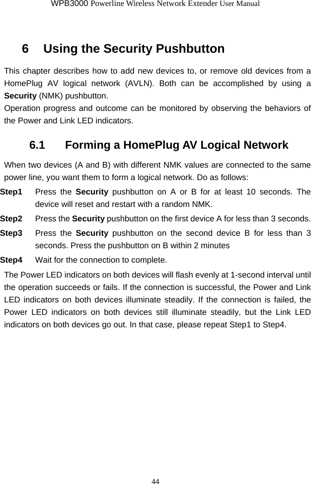 WPB3000 Powerline Wireless Network Extender User Manual 44 6   Using the Security Pushbutton This chapter describes how to add new devices to, or remove old devices from a HomePlug AV logical network (AVLN). Both can be accomplished by using a Security (NMK) pushbutton. Operation progress and outcome can be monitored by observing the behaviors of the Power and Link LED indicators. 6.1   Forming a HomePlug AV Logical Network When two devices (A and B) with different NMK values are connected to the same power line, you want them to form a logical network. Do as follows: Step1  Press the Security pushbutton on A or B for at least 10 seconds. The device will reset and restart with a random NMK. Step2  Press the Security pushbutton on the first device A for less than 3 seconds. Step3  Press the Security pushbutton on the second device B for less than 3 seconds. Press the pushbutton on B within 2 minutes Step4  Wait for the connection to complete. The Power LED indicators on both devices will flash evenly at 1-second interval until the operation succeeds or fails. If the connection is successful, the Power and Link LED indicators on both devices illuminate steadily. If the connection is failed, the Power LED indicators on both devices still illuminate steadily, but the Link LED indicators on both devices go out. In that case, please repeat Step1 to Step4. 