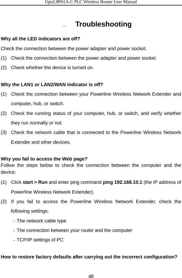 Gpn2.8P61A-C PLC Wireless Router User Manual 48 Appen dix A   Troubleshooting Why all the LED indicators are off? Check the connection between the power adapter and power socket. (1)   Check the connection between the power adapter and power socket. (2)   Check whether the device is turned on.  Why the LAN1 or LAN2/WAN indicator is off? (1)   Check the connection between your Powerline Wireless Network Extender and computer, hub, or switch. (2)  Check the running status of your computer, hub, or switch, and verify whether they run normally or not.   (3)  Check the network cable that is connected to the Powerline Wireless Network Extender and other devices.  Why you fail to access the Web page? Follow the steps below to check the connection between the computer and the device: (1)  Click start &gt; Run and enter ping command ping 192.168.10.1 (the IP address of Powerline Wireless Network Extender). (2)  If you fail to access the Powerline Wireless Network Extender, check the following settings: - The network cable type - The connection between your router and the computer - TCP/IP settings of PC  How to restore factory defaults after carrying out the incorrect configuration? 