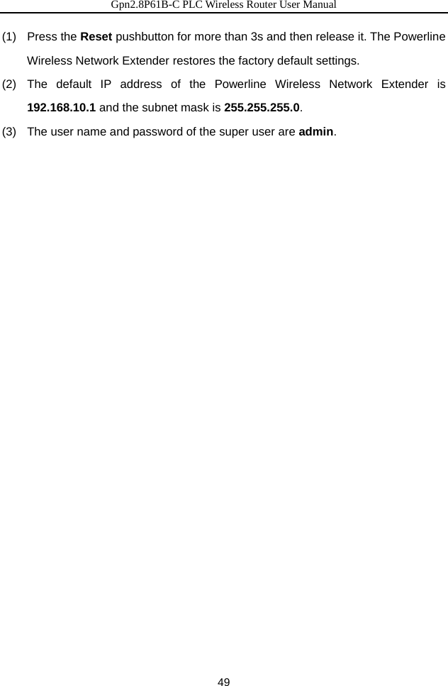 Gpn2.8P61B-C PLC Wireless Router User Manual 49 (1)  Press the Reset pushbutton for more than 3s and then release it. The Powerline Wireless Network Extender restores the factory default settings. (2)  The default IP address of the Powerline Wireless Network Extender is 192.168.10.1 and the subnet mask is 255.255.255.0. (3)   The user name and password of the super user are admin.  