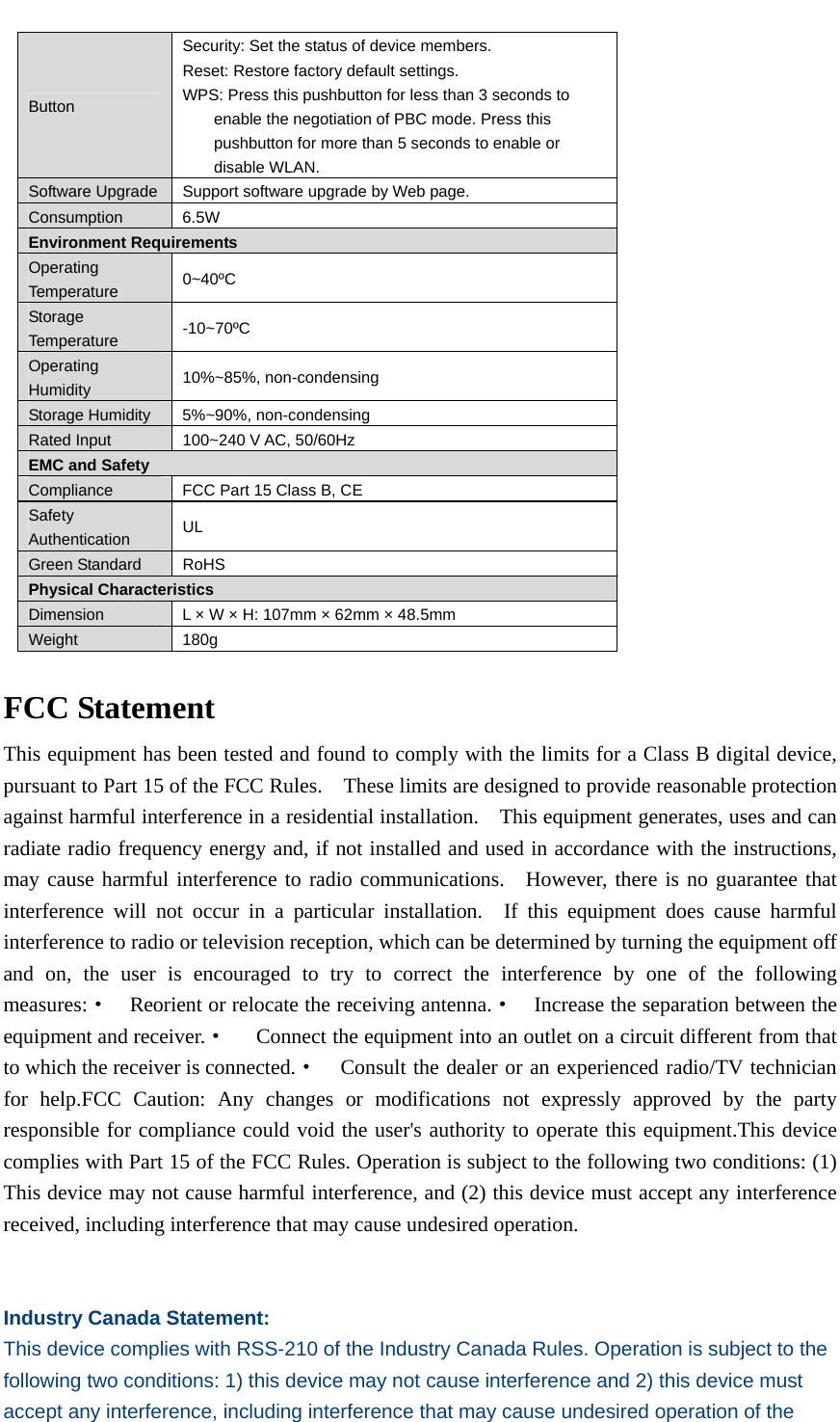   Button Security: Set the status of device members. Reset: Restore factory default settings. WPS: Press this pushbutton for less than 3 seconds to enable the negotiation of PBC mode. Press this pushbutton for more than 5 seconds to enable or disable WLAN. Software Upgrade  Support software upgrade by Web page. Consumption 6.5W Environment Requirements Operating Temperature  0~40ºC Storage Temperature  -10~70ºC Operating Humidity  10%~85%, non-condensing Storage Humidity  5%~90%, non-condensing Rated Input  100~240 V AC, 50/60Hz EMC and Safety Compliance  FCC Part 15 Class B, CE Safety Authentication  UL Green Standard  RoHS Physical Characteristics Dimension  L × W × H: 107mm × 62mm × 48.5mm Weight 180g  FCC Statement This equipment has been tested and found to comply with the limits for a Class B digital device, pursuant to Part 15 of the FCC Rules.    These limits are designed to provide reasonable protection against harmful interference in a residential installation.    This equipment generates, uses and can radiate radio frequency energy and, if not installed and used in accordance with the instructions, may cause harmful interference to radio communications.  However, there is no guarantee that interference will not occur in a particular installation.  If this equipment does cause harmful interference to radio or television reception, which can be determined by turning the equipment off and on, the user is encouraged to try to correct the interference by one of the following measures:·  Reorient or relocate the receiving antenna.·  Increase the separation between the equipment and receiver.·  Connect the equipment into an outlet on a circuit different from that to which the receiver is connected.·  Consult the dealer or an experienced radio/TV technician for help.FCC Caution: Any changes or modifications not expressly approved by the party responsible for compliance could void the user&apos;s authority to operate this equipment.This device complies with Part 15 of the FCC Rules. Operation is subject to the following two conditions: (1) This device may not cause harmful interference, and (2) this device must accept any interference received, including interference that may cause undesired operation.   Industry Canada Statement: This device complies with RSS-210 of the Industry Canada Rules. Operation is subject to the following two conditions: 1) this device may not cause interference and 2) this device must accept any interference, including interference that may cause undesired operation of the 