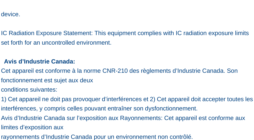   device.  IC Radiation Exposure Statement: This equipment complies with IC radiation exposure limits set forth for an uncontrolled environment.   Avis d’Industrie Canada: Cet appareil est conforme à la norme CNR-210 des règlements d’Industrie Canada. Son fonctionnement est sujet aux deux conditions suivantes: 1) Cet appareil ne doit pas provoquer d’interférences et 2) Cet appareil doit accepter toutes les interférences, y compris celles pouvant entraîner son dysfonctionnement. Avis d’Industrie Canada sur l’exposition aux Rayonnements: Cet appareil est conforme aux limites d’exposition aux rayonnements d’Industrie Canada pour un environnement non contrôlé.  