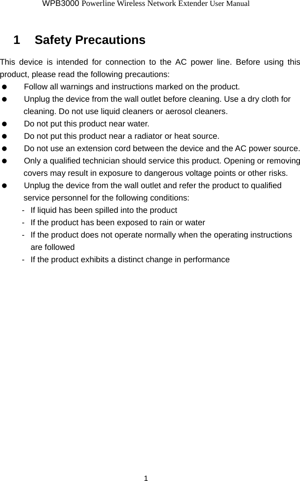 WPB3000 Powerline Wireless Network Extender User Manual 1 1   Safety Precautions This device is intended for connection to the AC power line. Before using this product, please read the following precautions:    Follow all warnings and instructions marked on the product.    Unplug the device from the wall outlet before cleaning. Use a dry cloth for cleaning. Do not use liquid cleaners or aerosol cleaners.    Do not put this product near water.    Do not put this product near a radiator or heat source.    Do not use an extension cord between the device and the AC power source.    Only a qualified technician should service this product. Opening or removing covers may result in exposure to dangerous voltage points or other risks.    Unplug the device from the wall outlet and refer the product to qualified service personnel for the following conditions: -  If liquid has been spilled into the product -  If the product has been exposed to rain or water -  If the product does not operate normally when the operating instructions are followed -  If the product exhibits a distinct change in performance  