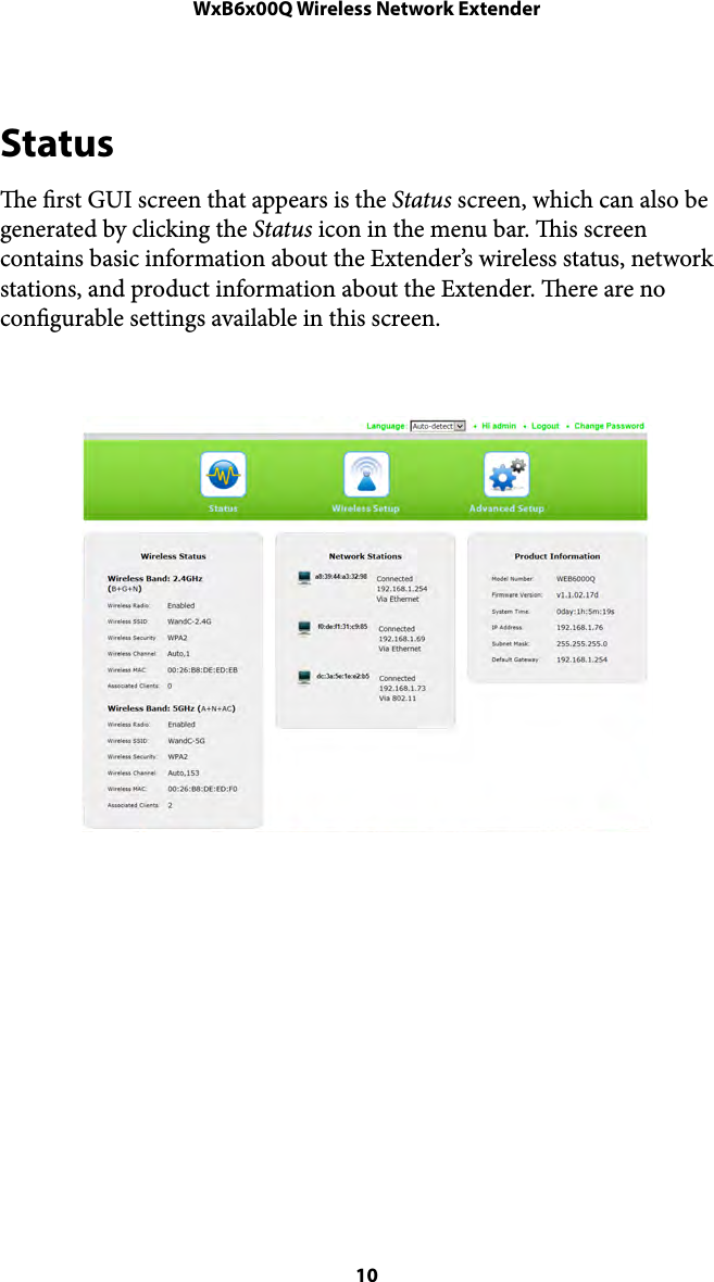 WxB6x00Q Wireless Network ExtenderStatus e rst GUI screen that appears is the Status screen, which can also be generated by clicking the Status icon in the menu bar. is screen contains basic information about the Extender’s wireless status, network stations, and product information about the Extender. ere are no congurable settings available in this screen. ! 10