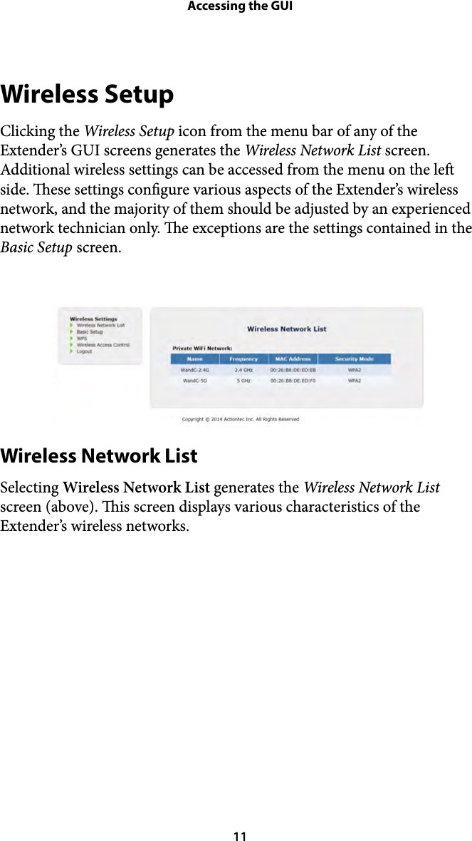 Accessing the GUIWireless Setup Clicking the Wireless Setup icon from the menu bar of any of the Extender’s GUI screens generates the Wireless Network List screen. Additional wireless settings can be accessed from the menu on the le side. ese settings congure various aspects of the Extender’s wireless network, and the majority of them should be adjusted by an experienced network technician only. e exceptions are the settings contained in the Basic Setup screen.  Wireless Network List Selecting Wireless Network List generates the Wireless Network List screen (above). is screen displays various characteristics of the Extender’s wireless networks.  ! 11