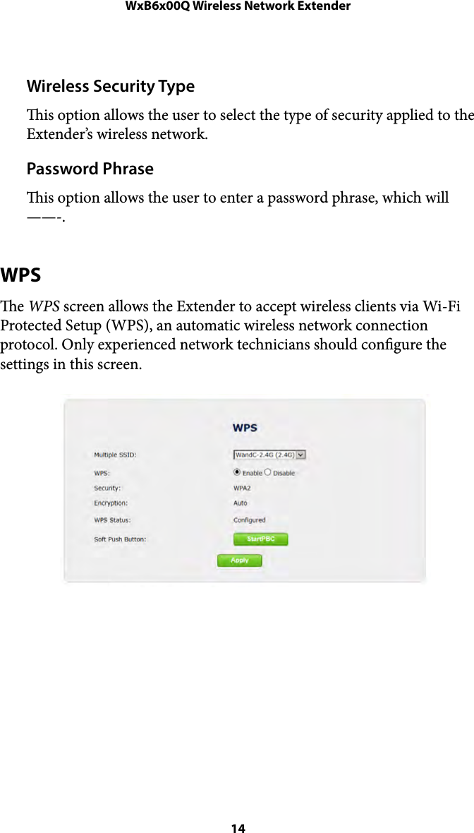 WxB6x00Q Wireless Network ExtenderWireless Security Type is option allows the user to select the type of security applied to the Extender’s wireless network. Password Phrase is option allows the user to enter a password phrase, which will——-. WPS e WPS screen allows the Extender to accept wireless clients via Wi-Fi Protected Setup (WPS), an automatic wireless network connection protocol. Only experienced network technicians should congure the settings in this screen. !! 14