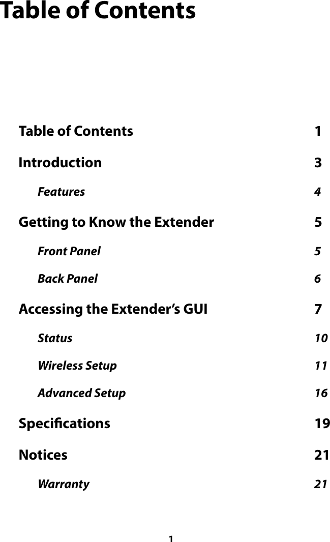 Table of Contents Table of Contents  1                                                             Introduction  3                                                                       Features  4                                                                                                  Getting to Know the Extender  5                                  Front Panel  5                                                                                            Back Panel  6                                                                                             Accessing the Extender’s GUI  7                                    Status  10                                                                                                        Wireless Setup  11                                                                                     Advanced Setup  16                                                                                 Specications  19                                                                    Notices  21                                                                                   Warranty  21                                                                                                  1