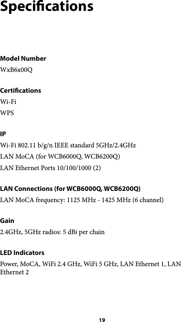 Specications Model Number WxB6x00Q Certications Wi-Fi WPS IP Wi-Fi 802.11 b/g/n IEEE standard 5GHz/2.4GHz LAN MoCA (for WCB6000Q, WCB6200Q) LAN Ethernet Ports 10/100/1000 (2) LAN Connections (for WCB6000Q, WCB6200Q) LAN MoCA frequency: 1125 MHz - 1425 MHz (6 channel) Gain 2.4GHz, 5GHz radios: 5 dBi per chain LED Indicators Power, MoCA, WiFi 2.4 GHz, WiFi 5 GHz, LAN Ethernet 1, LAN Ethernet 2 ! 19