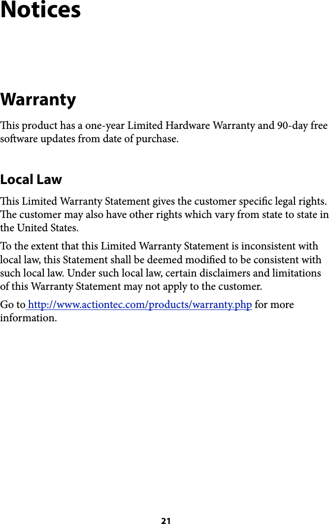 Notices Warranty is product has a one-year Limited Hardware Warranty and 90-day free soware updates from date of purchase.  Local Law is Limited Warranty Statement gives the customer specic legal rights. e customer may also have other rights which vary from state to state in the United States. To the extent that this Limited Warranty Statement is inconsistent with local law, this Statement shall be deemed modied to be consistent with such local law. Under such local law, certain disclaimers and limitations of this Warranty Statement may not apply to the customer. Go to http://www.actiontec.com/products/warranty.php for more information. ! 21