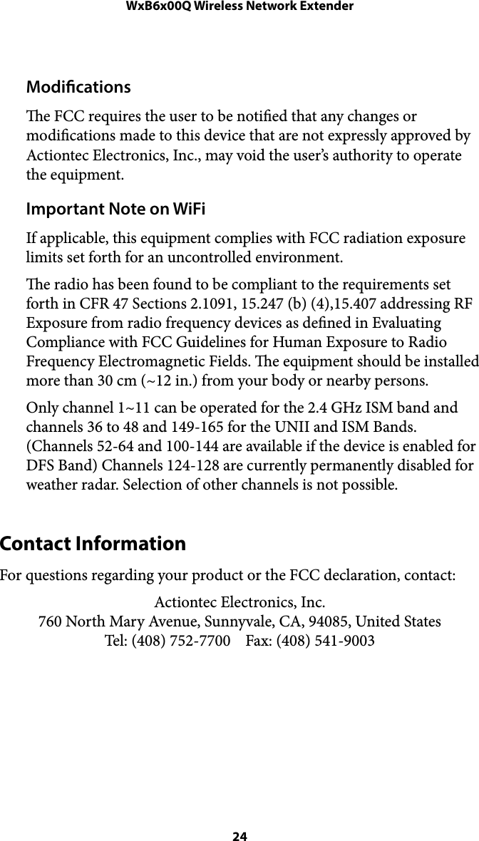 WxB6x00Q Wireless Network ExtenderModications e FCC requires the user to be notied that any changes or modications made to this device that are not expressly approved by Actiontec Electronics, Inc., may void the user’s authority to operate the equipment. Important Note on WiFi If applicable, this equipment complies with FCC radiation exposure limits set forth for an uncontrolled environment.  e radio has been found to be compliant to the requirements set forth in CFR 47 Sections 2.1091, 15.247 (b) (4),15.407 addressing RF Exposure from radio frequency devices as dened in Evaluating Compliance with FCC Guidelines for Human Exposure to Radio Frequency Electromagnetic Fields. e equipment should be installed more than 30 cm (~12 in.) from your body or nearby persons. Only channel 1~11 can be operated for the 2.4 GHz ISM band and channels 36 to 48 and 149-165 for the UNII and ISM Bands. (Channels 52-64 and 100-144 are available if the device is enabled for DFS Band) Channels 124-128 are currently permanently disabled for weather radar. Selection of other channels is not possible.  Contact Information For questions regarding your product or the FCC declaration, contact: Actiontec Electronics, Inc. 760 North Mary Avenue, Sunnyvale, CA, 94085, United States Tel: (408) 752-7700    Fax: (408) 541-9003 !! 24