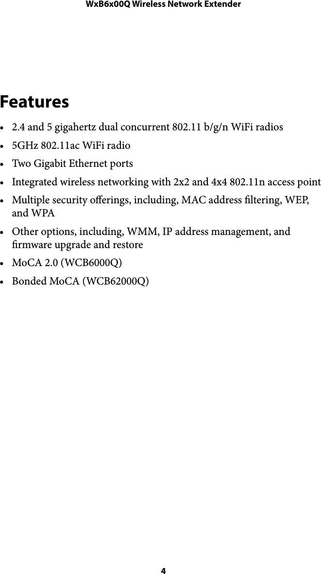 WxB6x00Q Wireless Network Extender!Features • 2.4 and 5 gigahertz dual concurrent 802.11 b/g/n WiFi radios • 5GHz 802.11ac WiFi radio • Two Gigabit Ethernet ports • Integrated wireless networking with 2x2 and 4x4 802.11n access point • Multiple security oerings, including, MAC address ltering, WEP, and WPA • Other options, including, WMM, IP address management, and rmware upgrade and restore • MoCA 2.0 (WCB6000Q) • Bonded MoCA (WCB62000Q) ! 4