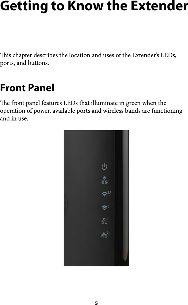 Getting to Know the Extender is chapter describes the location and uses of the Extender’s LEDs, ports, and buttons. Front Panel e front panel features LEDs that illuminate in green when the operation of power, available ports and wireless bands are functioning and in use. ! 5