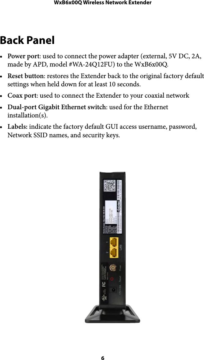 WxB6x00Q Wireless Network ExtenderBack Panel •Power port: used to connect the power adapter (external, 5V DC, 2A, made by APD, model #WA-24Q12FU) to the WxB6x00Q.  •Reset button: restores the Extender back to the original factory default settings when held down for at least 10 seconds. •Coax port: used to connect the Extender to your coaxial network  •Dual-port Gigabit Ethernet switch: used for the Ethernet installation(s). •Labels: indicate the factory default GUI access username, password, Network SSID names, and security keys.  ! !! 6