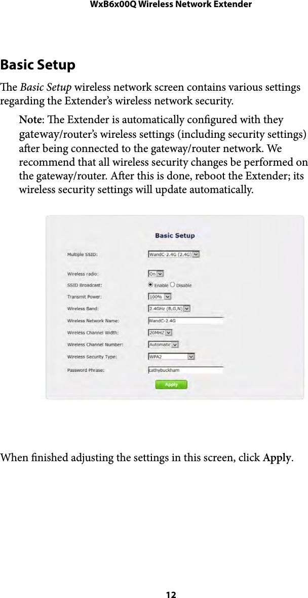 WxB6x00Q Wireless Network ExtenderBasic Setup e Basic Setup wireless network screen contains various settings regarding the Extender’s wireless network security.  Note: e Extender is automatically congured with they gateway/router’s wireless settings (including security settings) aer being connected to the gateway/router network. We recommend that all wireless security changes be performed on the gateway/router. Aer this is done, reboot the Extender; its wireless security settings will update automatically. !When nished adjusting the settings in this screen, click Apply. ! 12