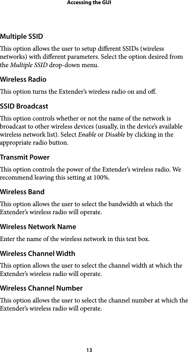 Accessing the GUIMultiple SSID is option allows the user to setup dierent SSIDs (wireless networks) with dierent parameters. Select the option desired from the Multiple SSID drop-down menu. Wireless Radio is option turns the Extender’s wireless radio on and o. SSID Broadcast is option controls whether or not the name of the network is broadcast to other wireless devices (usually, in the device’s available wireless network list). Select Enable or Disable by clicking in the appropriate radio button. Transmit Power is option controls the power of the Extender’s wireless radio. We recommend leaving this setting at 100%. Wireless Band is option allows the user to select the bandwidth at which the Extender’s wireless radio will operate. Wireless Network Name Enter the name of the wireless network in this text box. Wireless Channel Width is option allows the user to select the channel width at which the Extender’s wireless radio will operate. Wireless Channel Number is option allows the user to select the channel number at which the Extender’s wireless radio will operate.  13