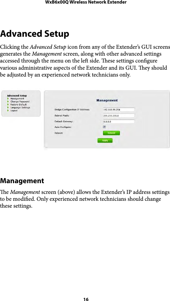 WxB6x00Q Wireless Network ExtenderAdvanced Setup Clicking the Advanced Setup icon from any of the Extender’s GUI screens generates the Management screen, along with other advanced settings accessed through the menu on the le side. ese settings congure various administrative aspects of the Extender and its GUI. ey should be adjusted by an experienced network technicians only. !Management e Management screen (above) allows the Extender’s IP address settings to be modied. Only experienced network technicians should change these settings. ! 16