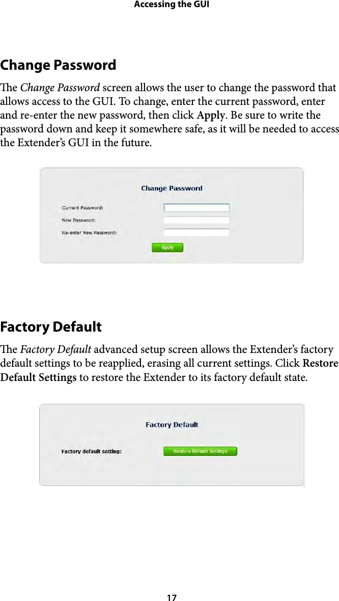 Accessing the GUIChange Password e Change Password screen allows the user to change the password that allows access to the GUI. To change, enter the current password, enter and re-enter the new password, then click Apply. Be sure to write the password down and keep it somewhere safe, as it will be needed to access the Extender’s GUI in the future. !Factory Default e Factory Default advanced setup screen allows the Extender’s factory default settings to be reapplied, erasing all current settings. Click Restore Default Settings to restore the Extender to its factory default state. !! 17