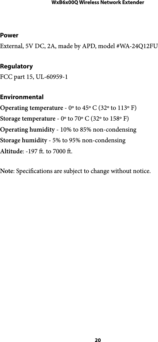WxB6x00Q Wireless Network ExtenderPower External, 5V DC, 2A, made by APD, model #WA-24Q12FU  Regulatory FCC part 15, UL-60959-1 Environmental Operating temperature - 0º to 45º C (32º to 113º F) Storage temperature - 0º to 70º C (32º to 158º F) Operating humidity - 10% to 85% non-condensing Storage humidity - 5% to 95% non-condensing Altitude: -197 . to 7000 . Note: Specications are subject to change without notice. !! 20