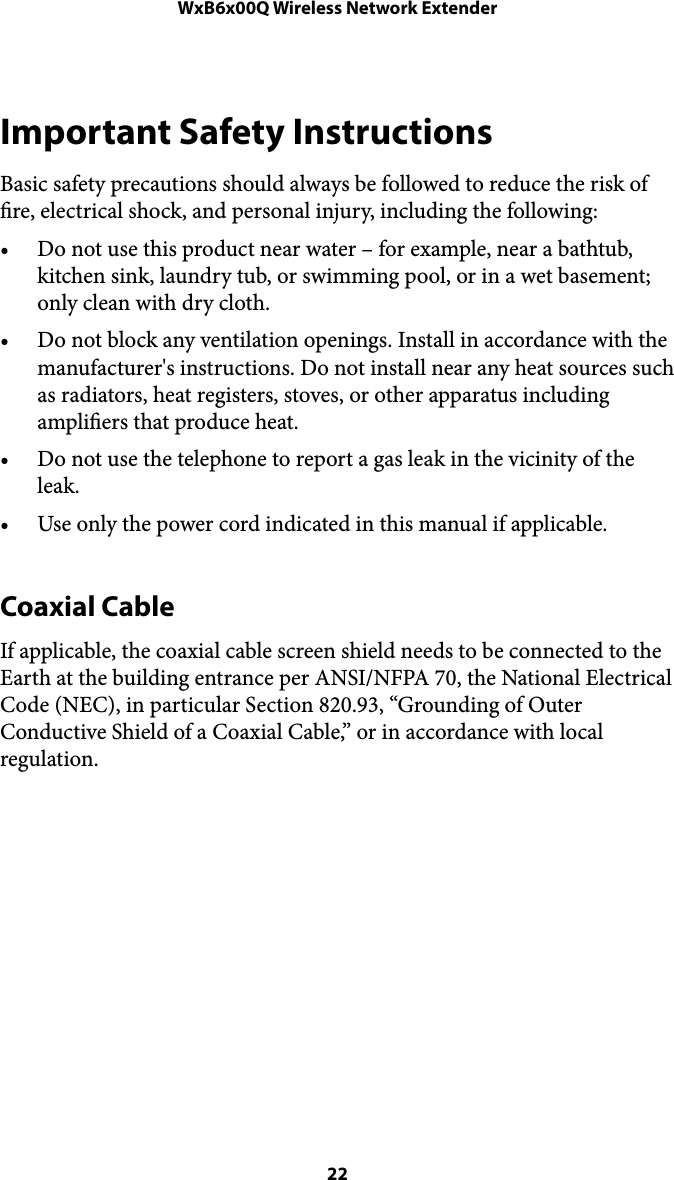 WxB6x00Q Wireless Network ExtenderImportant Safety Instructions Basic safety precautions should always be followed to reduce the risk of re, electrical shock, and personal injury, including the following: • Do not use this product near water – for example, near a bathtub, kitchen sink, laundry tub, or swimming pool, or in a wet basement; only clean with dry cloth. • Do not block any ventilation openings. Install in accordance with the manufacturer&apos;s instructions. Do not install near any heat sources such as radiators, heat registers, stoves, or other apparatus including ampliers that produce heat. • Do not use the telephone to report a gas leak in the vicinity of the leak. • Use only the power cord indicated in this manual if applicable. Coaxial Cable If applicable, the coaxial cable screen shield needs to be connected to the Earth at the building entrance per ANSI/NFPA 70, the National Electrical Code (NEC), in particular Section 820.93, “Grounding of Outer Conductive Shield of a Coaxial Cable,” or in accordance with local regulation.! 22