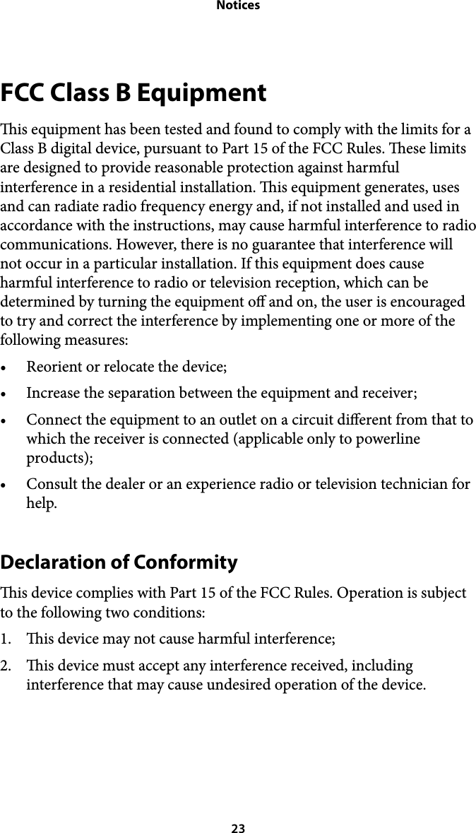 NoticesFCC Class B Equipment is equipment has been tested and found to comply with the limits for a Class B digital device, pursuant to Part 15 of the FCC Rules. ese limits are designed to provide reasonable protection against harmful interference in a residential installation. is equipment generates, uses and can radiate radio frequency energy and, if not installed and used in accordance with the instructions, may cause harmful interference to radio communications. However, there is no guarantee that interference will not occur in a particular installation. If this equipment does cause harmful interference to radio or television reception, which can be determined by turning the equipment o and on, the user is encouraged to try and correct the interference by implementing one or more of the following measures: • Reorient or relocate the device; • Increase the separation between the equipment and receiver; • Connect the equipment to an outlet on a circuit dierent from that to which the receiver is connected (applicable only to powerline products); • Consult the dealer or an experience radio or television technician for help. Declaration of Conformity is device complies with Part 15 of the FCC Rules. Operation is subject to the following two conditions: 1. is device may not cause harmful interference; 2. is device must accept any interference received, including interference that may cause undesired operation of the device. ! 23