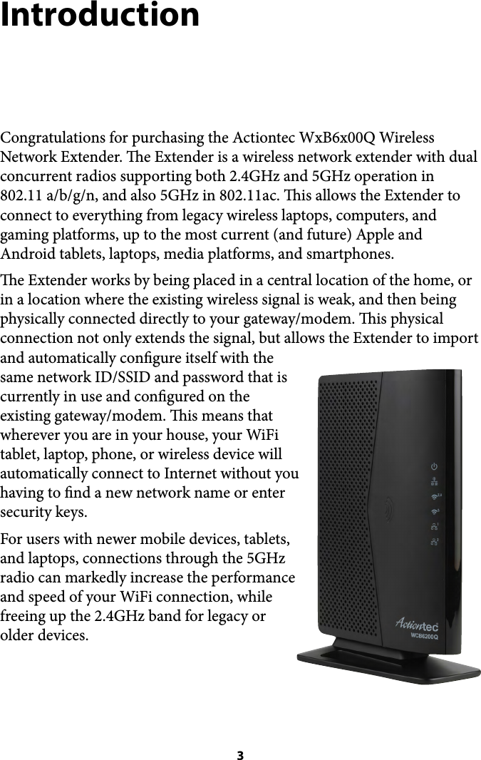 Introduction Congratulations for purchasing the Actiontec WxB6x00Q Wireless Network Extender. e Extender is a wireless network extender with dual concurrent radios supporting both 2.4GHz and 5GHz operation in 802.11 a/b/g/n, and also 5GHz in 802.11ac. is allows the Extender to connect to everything from legacy wireless laptops, computers, and gaming platforms, up to the most current (and future) Apple and Android tablets, laptops, media platforms, and smartphones. e Extender works by being placed in a central location of the home, or in a location where the existing wireless signal is weak, and then being physically connected directly to your gateway/modem. is physical connection not only extends the signal, but allows the Extender to import and automatically congure itself with the same network ID/SSID and password that is currently in use and congured on the existing gateway/modem. is means that wherever you are in your house, your WiFi tablet, laptop, phone, or wireless device will automatically connect to Internet without you having to nd a new network name or enter security keys. For users with newer mobile devices, tablets, and laptops, connections through the 5GHz radio can markedly increase the performance and speed of your WiFi connection, while freeing up the 2.4GHz band for legacy or older devices. !! 3