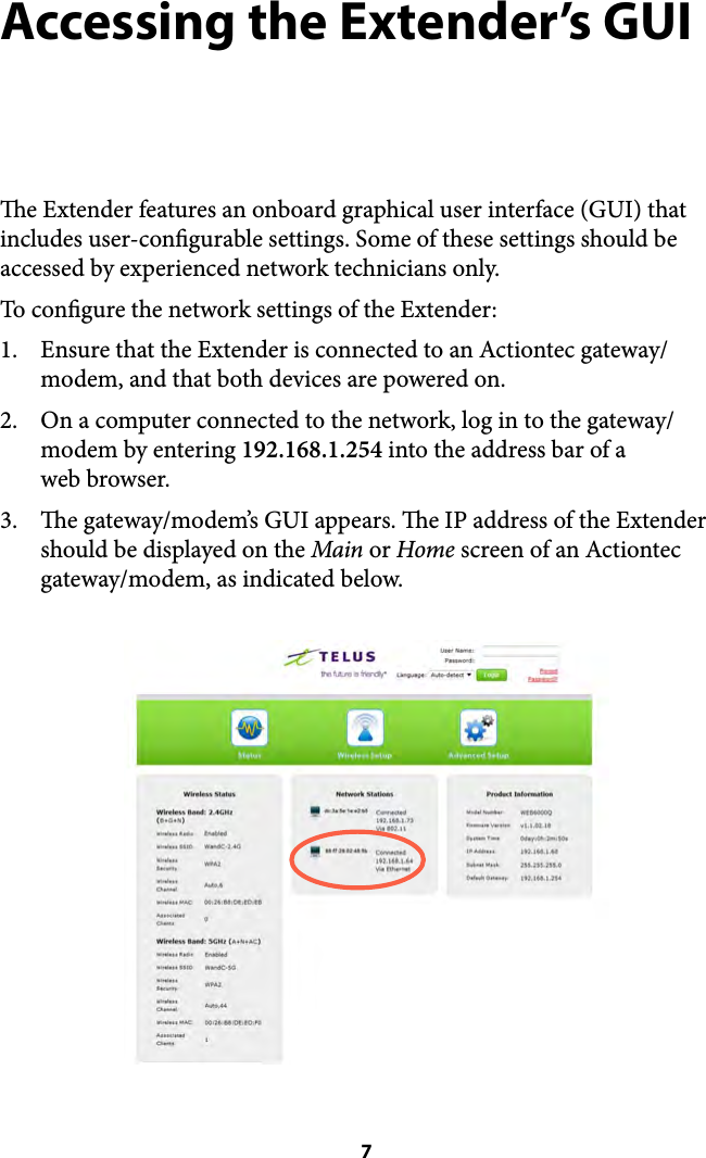 Accessing the Extender’s GUI e Extender features an onboard graphical user interface (GUI) that includes user-congurable settings. Some of these settings should be accessed by experienced network technicians only. To congure the network settings of the Extender: 1. Ensure that the Extender is connected to an Actiontec gateway/modem, and that both devices are powered on.  2. On a computer connected to the network, log in to the gateway/modem by entering 192.168.1.254 into the address bar of a  web browser. 3. e gateway/modem’s GUI appears. e IP address of the Extender should be displayed on the Main or Home screen of an Actiontec gateway/modem, as indicated below.  7