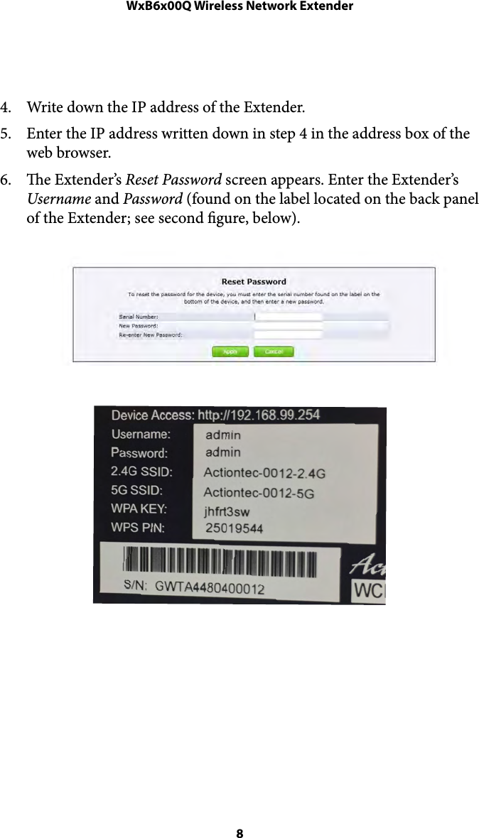 WxB6x00Q Wireless Network Extender!4. Write down the IP address of the Extender. 5. Enter the IP address written down in step 4 in the address box of the web browser. 6. e Extender’s Reset Password screen appears. Enter the Extender’s Username and Password (found on the label located on the back panel of the Extender; see second gure, below). !!!! 8