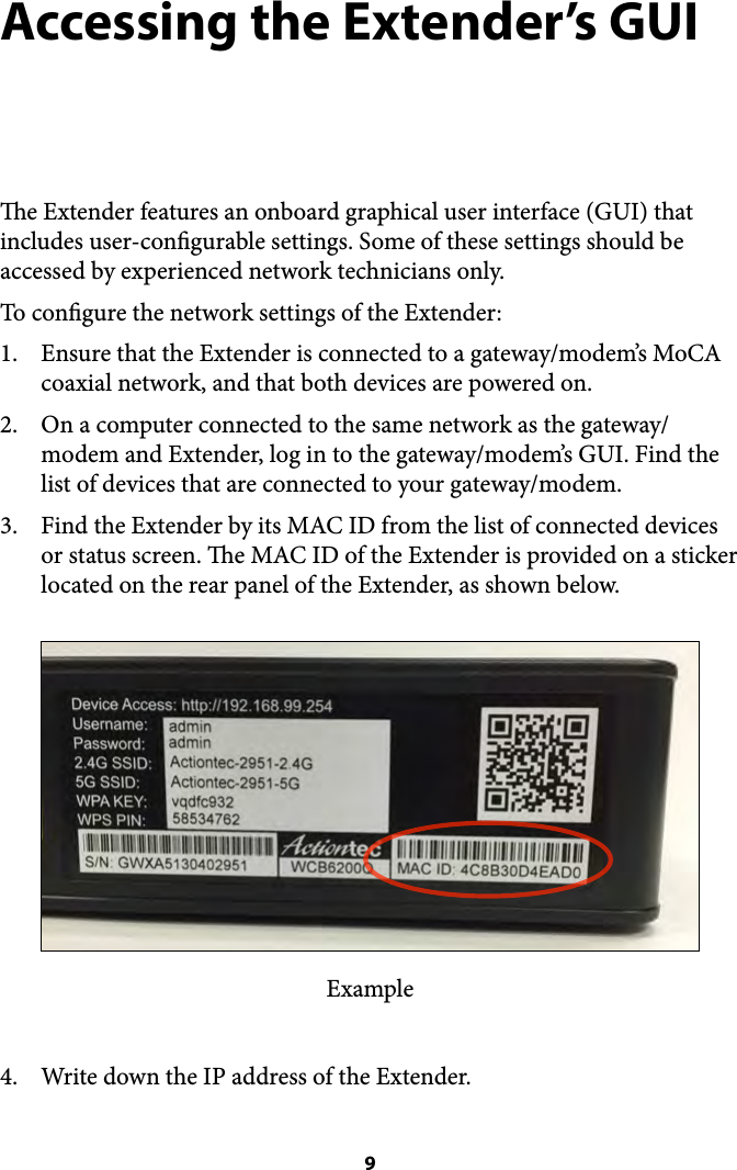 Accessing the Extender’s GUI e Extender features an onboard graphical user interface (GUI) that includes user-congurable settings. Some of these settings should be accessed by experienced network technicians only. To congure the network settings of the Extender: 1. Ensure that the Extender is connected to a gateway/modem’s MoCA coaxial network, and that both devices are powered on.  2. On a computer connected to the same network as the gateway/modem and Extender, log in to the gateway/modem’s GUI. Find the list of devices that are connected to your gateway/modem. 3. Find the Extender by its MAC ID from the list of connected devices or status screen. e MAC ID of the Extender is provided on a sticker located on the rear panel of the Extender, as shown below. Example 4. Write down the IP address of the Extender.  9