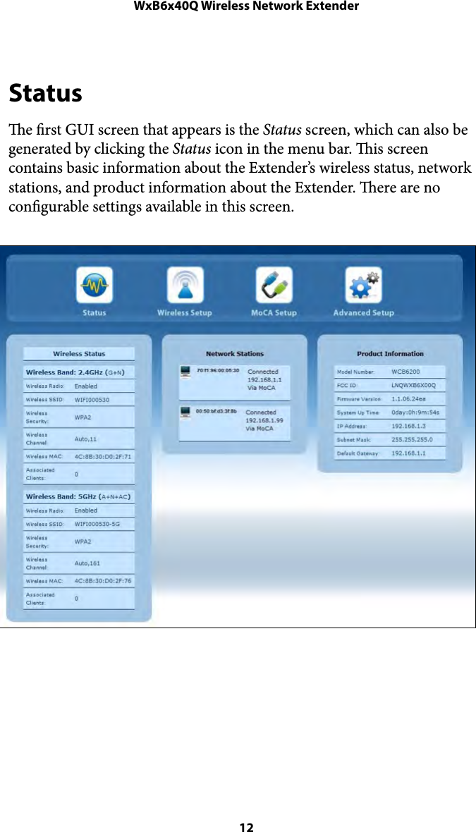 WxB6x40Q Wireless Network ExtenderStatus e rst GUI screen that appears is the Status screen, which can also be generated by clicking the Status icon in the menu bar. is screen contains basic information about the Extender’s wireless status, network stations, and product information about the Extender. ere are no congurable settings available in this screen.  12