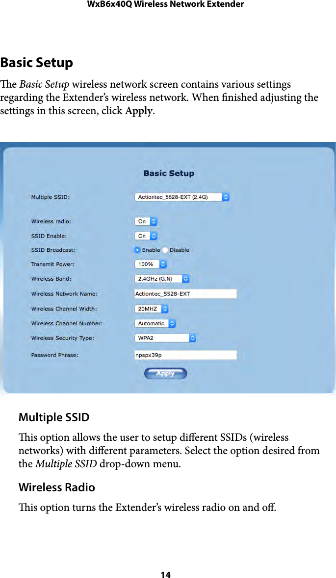 WxB6x40Q Wireless Network ExtenderBasic Setup e Basic Setup wireless network screen contains various settings regarding the Extender’s wireless network. When nished adjusting the settings in this screen, click Apply. Multiple SSID is option allows the user to setup diﬀerent SSIDs (wireless networks) with diﬀerent parameters. Select the option desired from the Multiple SSID drop-down menu. Wireless Radio is option turns the Extender’s wireless radio on and oﬀ.  14