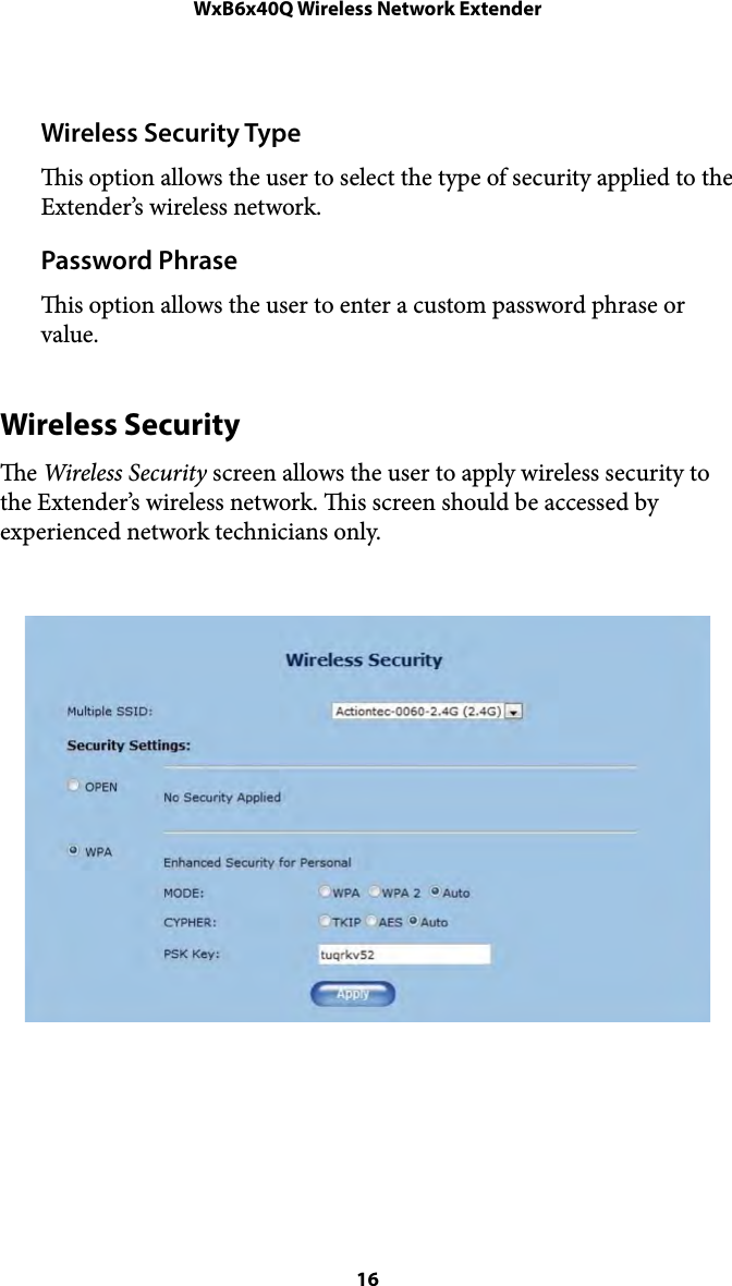 WxB6x40Q Wireless Network ExtenderWireless Security Type is option allows the user to select the type of security applied to the Extender’s wireless network. Password Phrase is option allows the user to enter a custom password phrase or value. Wireless Security e Wireless Security screen allows the user to apply wireless security to the Extender’s wireless network. is screen should be accessed by experienced network technicians only.   16