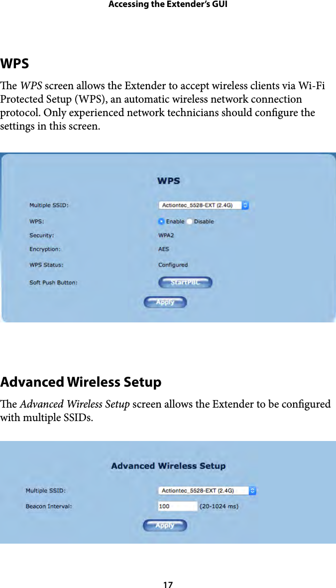 Accessing the Extender’s GUIWPS e WPS screen allows the Extender to accept wireless clients via Wi-Fi Protected Setup (WPS), an automatic wireless network connection protocol. Only experienced network technicians should congure the settings in this screen. Advanced Wireless Setup e Advanced Wireless Setup screen allows the Extender to be congured with multiple SSIDs.  17