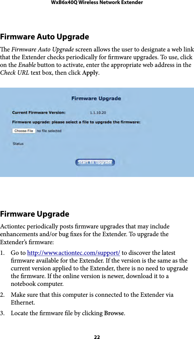 WxB6x40Q Wireless Network ExtenderFirmware Auto Upgrade e Firmware Auto Upgrade screen allows the user to designate a web link that the Extender checks periodically for rmware upgrades. To use, click on the Enable button to activate, enter the appropriate web address in the Check URL text box, then click Apply. Firmware Upgrade Actiontec periodically posts rmware upgrades that may include enhancements and/or bug xes for the Extender. To upgrade the Extender’s rmware: 1. Go to http://www.actiontec.com/support/ to discover the latest rmware available for the Extender. If the version is the same as the current version applied to the Extender, there is no need to upgrade the rmware. If the online version is newer, download it to a notebook computer. 2. Make sure that this computer is connected to the Extender via Ethernet. 3. Locate the rmware le by clicking Browse.  22