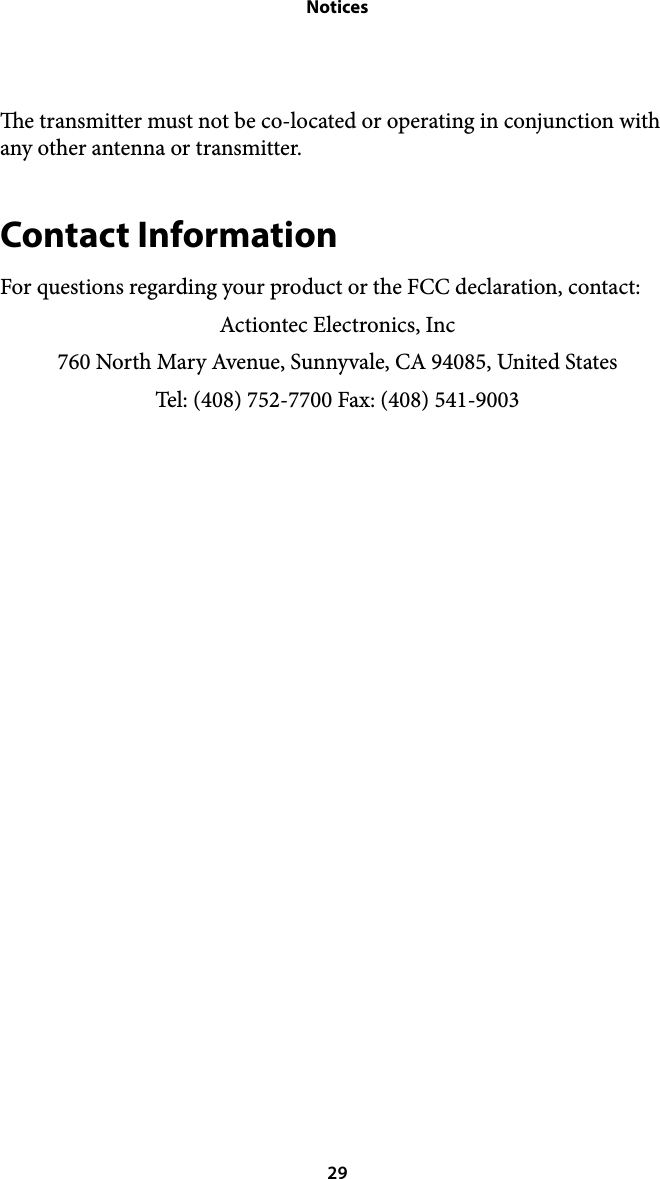 Noticese transmitter must not be co-located or operating in conjunction with any other antenna or transmitter. Contact Information For questions regarding your product or the FCC declaration, contact: Actiontec Electronics, Inc 760 North Mary Avenue, Sunnyvale, CA 94085, United States Tel: (408) 752-7700 Fax: (408) 541-9003  29