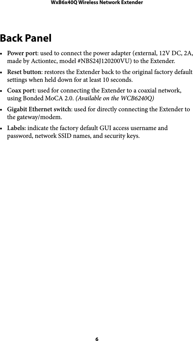 WxB6x40Q Wireless Network ExtenderBack Panel •Power port: used to connect the power adapter (external, 12V DC, 2A, made by Actiontec, model #NBS24J120200VU) to the Extender.  •Reset button: restores the Extender back to the original factory default settings when held down for at least 10 seconds. •Coax port: used for connecting the Extender to a coaxial network, using Bonded MoCA 2.0. (Available on the WCB6240Q) •Gigabit Ethernet switch: used for directly connecting the Extender to the gateway/modem. •Labels: indicate the factory default GUI access username and password, network SSID names, and security keys.   6