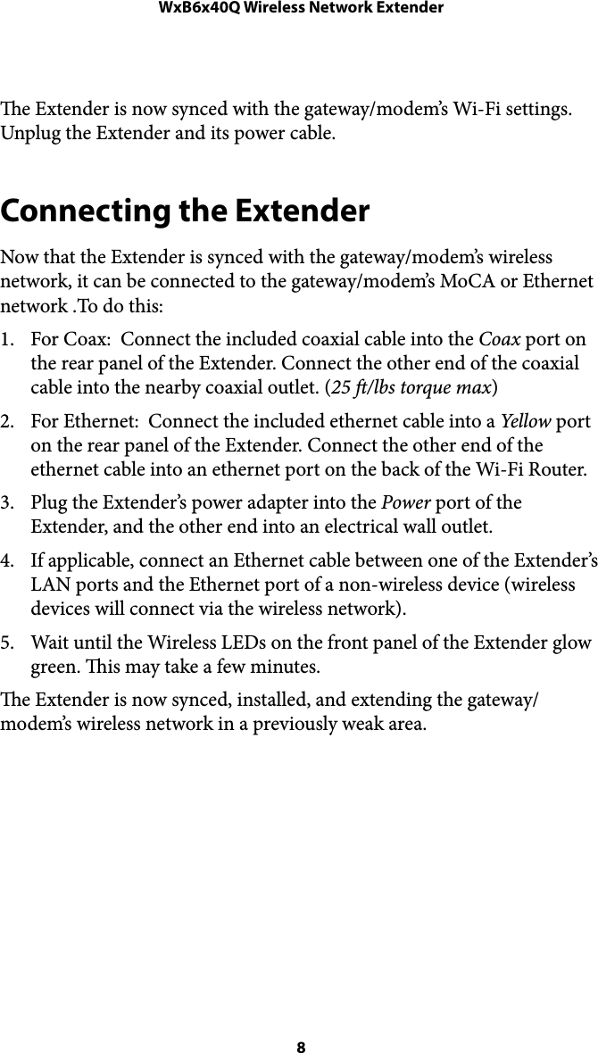 WxB6x40Q Wireless Network Extendere Extender is now synced with the gateway/modem’s Wi-Fi settings. Unplug the Extender and its power cable. Connecting the Extender Now that the Extender is synced with the gateway/modem’s wireless network, it can be connected to the gateway/modem’s MoCA or Ethernet network .To do this: 1. For Coax:  Connect the included coaxial cable into the Coax port on the rear panel of the Extender. Connect the other end of the coaxial cable into the nearby coaxial outlet. (25 /lbs torque max) 2. For Ethernet:  Connect the included ethernet cable into a Yellow port on the rear panel of the Extender. Connect the other end of the ethernet cable into an ethernet port on the back of the Wi-Fi Router.  3. Plug the Extender’s power adapter into the Power port of the Extender, and the other end into an electrical wall outlet.  4. If applicable, connect an Ethernet cable between one of the Extender’s LAN ports and the Ethernet port of a non-wireless device (wireless devices will connect via the wireless network). 5. Wait until the Wireless LEDs on the front panel of the Extender glow green. is may take a few minutes.  e Extender is now synced, installed, and extending the gateway/modem’s wireless network in a previously weak area.  8