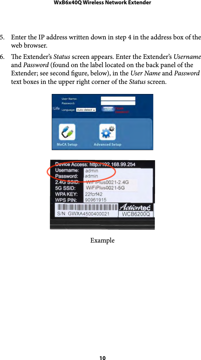 WxB6x40Q Wireless Network Extender5. Enter the IP address written down in step 4 in the address box of the web browser. 6. e Extender’s Status screen appears. Enter the Extender’s Username and Password (found on the label located on the back panel of the Extender; see second gure, below), in the User Name and Password text boxes in the upper right corner of the Status screen. Example&quot; 10