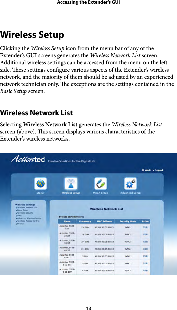 Accessing the Extender’s GUIWireless Setup Clicking the Wireless Setup icon from the menu bar of any of the Extender’s GUI screens generates the Wireless Network List screen. Additional wireless settings can be accessed from the menu on the le side. ese settings congure various aspects of the Extender’s wireless network, and the majority of them should be adjusted by an experienced network technician only. e exceptions are the settings contained in the Basic Setup screen. Wireless Network List Selecting Wireless Network List generates the Wireless Network List screen (above). is screen displays various characteristics of the Extender’s wireless networks.  13