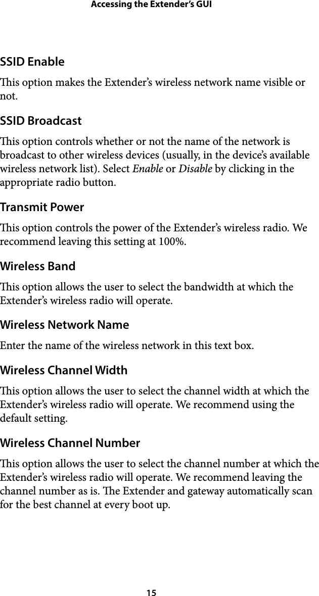 Accessing the Extender’s GUISSID Enable is option makes the Extender’s wireless network name visible or not. SSID Broadcast is option controls whether or not the name of the network is broadcast to other wireless devices (usually, in the device’s available wireless network list). Select Enable or Disable by clicking in the appropriate radio button. Transmit Power is option controls the power of the Extender’s wireless radio. We recommend leaving this setting at 100%. Wireless Band is option allows the user to select the bandwidth at which the Extender’s wireless radio will operate. Wireless Network Name Enter the name of the wireless network in this text box. Wireless Channel Width is option allows the user to select the channel width at which the Extender’s wireless radio will operate. We recommend using the default setting. Wireless Channel Number is option allows the user to select the channel number at which the Extender’s wireless radio will operate. We recommend leaving the channel number as is. e Extender and gateway automatically scan for the best channel at every boot up.  15