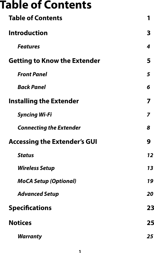 Table of Contents Table of Contents  1                                                             Introduction  3                                                                       Features  4                                                                                                  Getting to Know the Extender  5                                  Front Panel  5                                                                                            Back Panel  6                                                                                             Installing the Extender  7                                                 Syncing Wi-Fi  7                                                                                       Connecting the Extender  8                                                             Accessing the Extender’s GUI  9                                    Status  12                                                                                                        Wireless Setup  13                                                                                     MoCA Setup (Optional)  19                                                                 Advanced Setup  20                                                                                 Specications  23                                                                    Notices  25                                                                                   Warranty  25                                                                                                  1