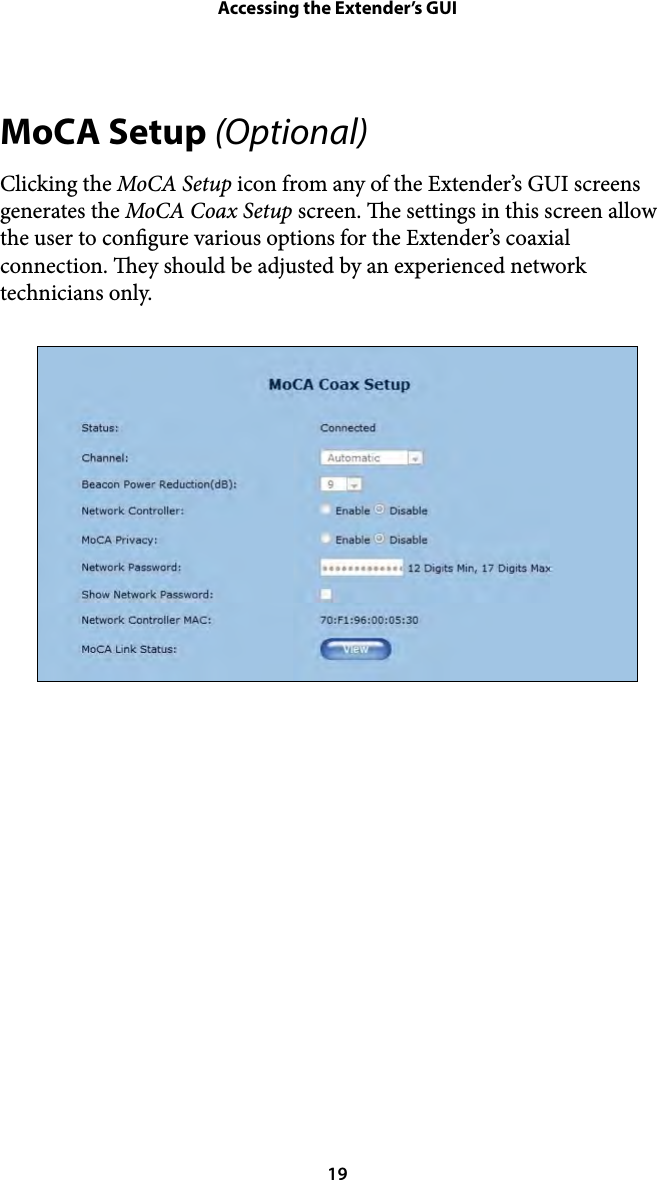 Accessing the Extender’s GUIMoCA Setup (Optional) Clicking the MoCA Setup icon from any of the Extender’s GUI screens generates the MoCA Coax Setup screen. e settings in this screen allow the user to congure various options for the Extender’s coaxial connection. ey should be adjusted by an experienced network technicians only.  19