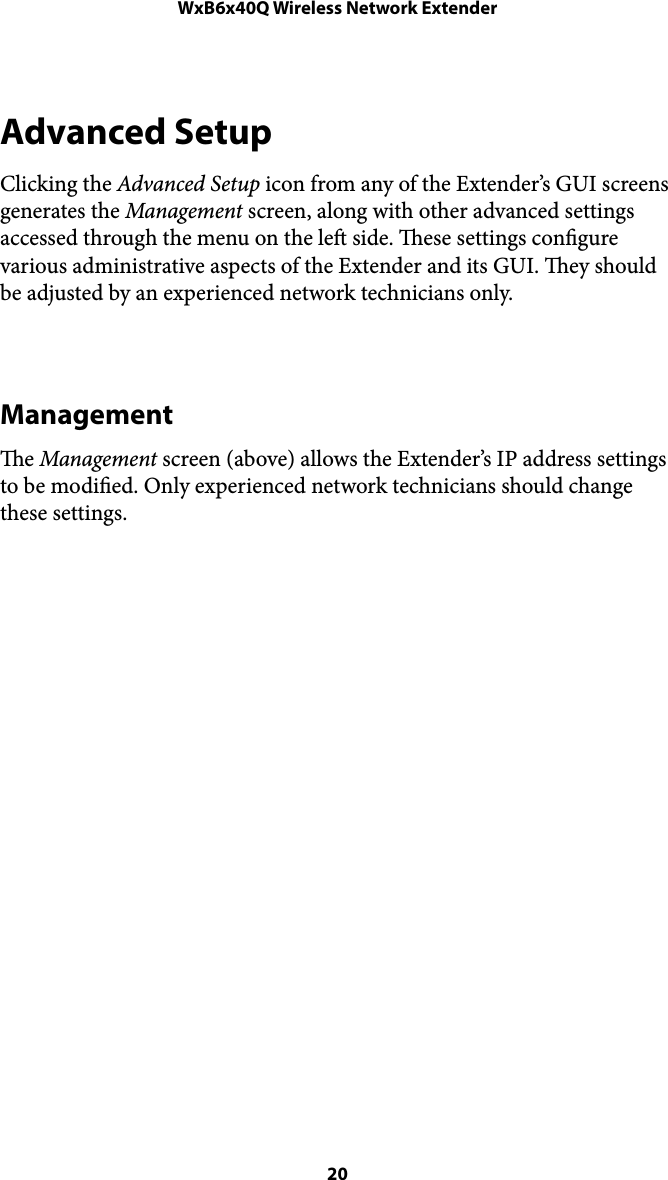 WxB6x40Q Wireless Network ExtenderAdvanced Setup Clicking the Advanced Setup icon from any of the Extender’s GUI screens generates the Management screen, along with other advanced settings accessed through the menu on the le side. ese settings congure various administrative aspects of the Extender and its GUI. ey should be adjusted by an experienced network technicians only. Management e Management screen (above) allows the Extender’s IP address settings to be modied. Only experienced network technicians should change these settings.  20