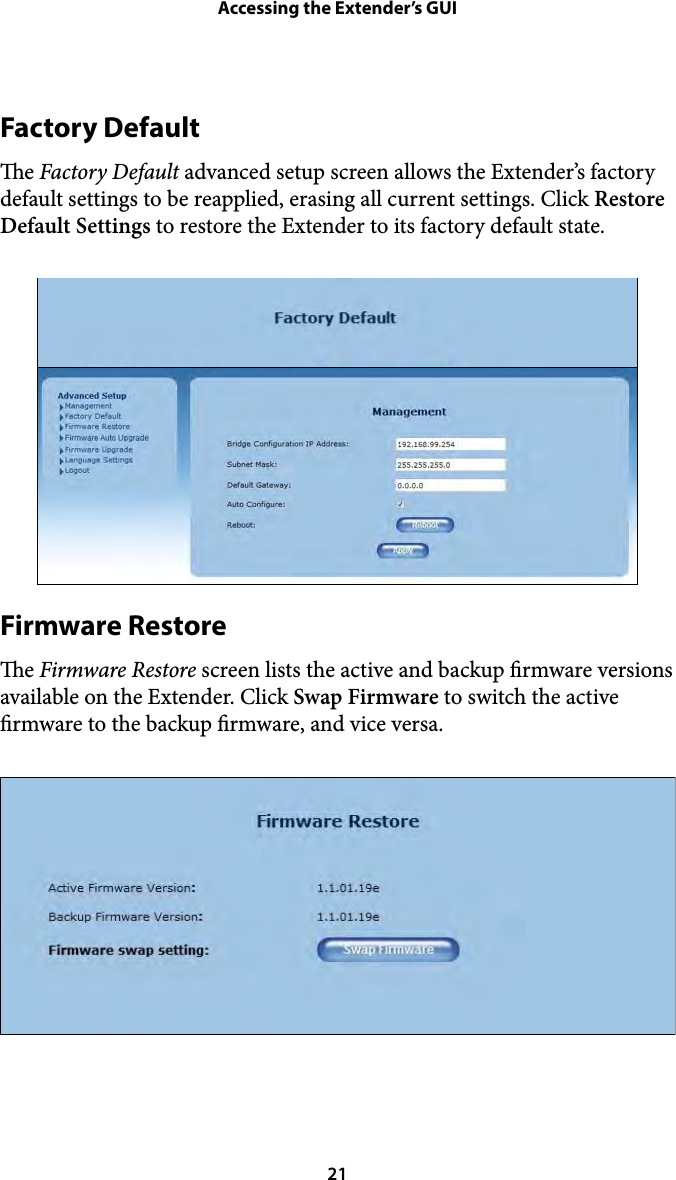 Accessing the Extender’s GUIFactory Default e Factory Default advanced setup screen allows the Extender’s factory default settings to be reapplied, erasing all current settings. Click Restore Default Settings to restore the Extender to its factory default state. Firmware Restore e Firmware Restore screen lists the active and backup rmware versions available on the Extender. Click Swap Firmware to switch the active rmware to the backup rmware, and vice versa.  21